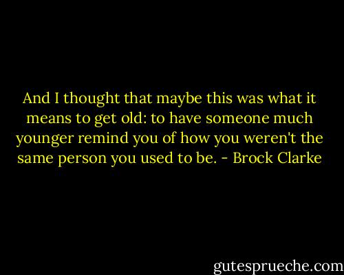 And I thought that maybe this was what it means to get old: to have someone much younger remind you of how you weren't the same person you used to be. - Brock Clarke