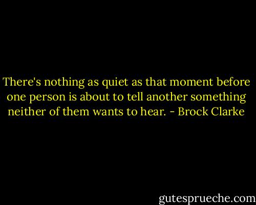 There's nothing as quiet as that moment before one person is about to tell another something neither of them wants to hear. - Brock Clarke