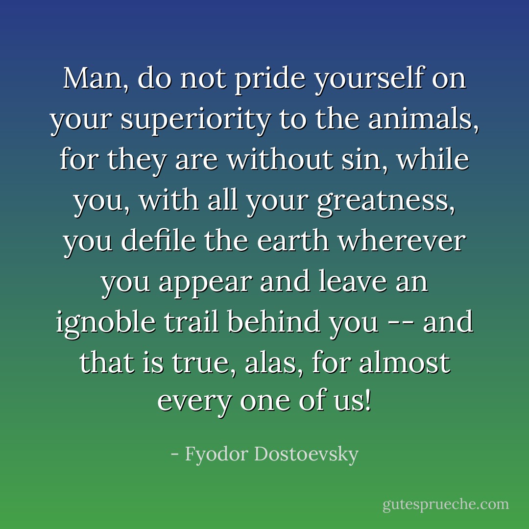 Man, do not pride yourself on your superiority to the animals, for they are without sin, while you, with all your greatness, you defile the earth wherever you appear and leave an ignoble trail behind you -- and that is true, alas, for almost every one of us! - Fyodor Dostoevsky