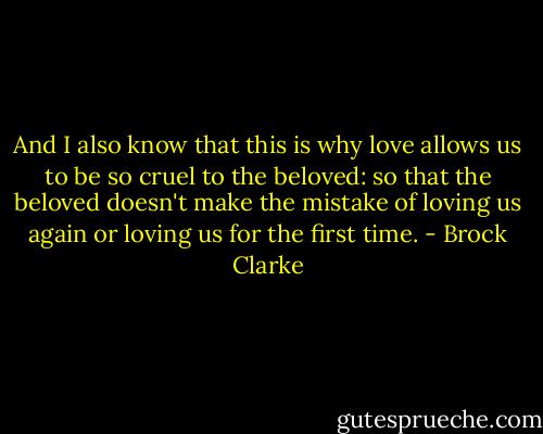 And I also know that this is why love allows us to be so cruel to the beloved: so that the beloved doesn't make the mistake of loving us again or loving us for the first time. - Brock Clarke