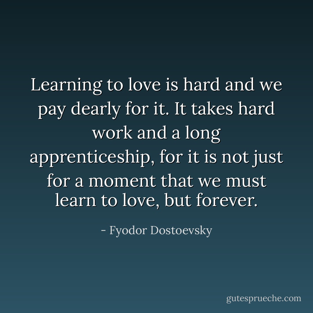 Learning to love is hard and we pay dearly for it. It takes hard work and a long apprenticeship, for it is not just for a moment that we must learn to love, but forever. - Fyodor Dostoevsky
