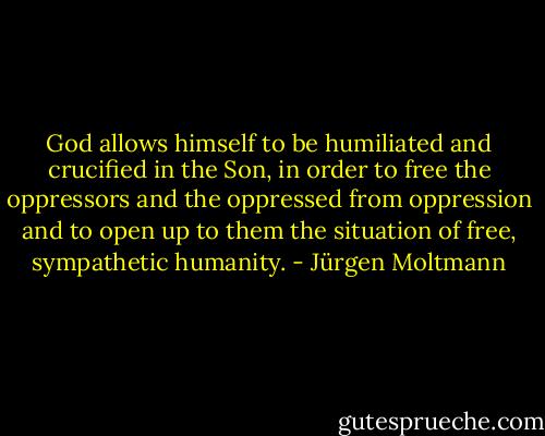 God allows himself to be humiliated and crucified in the Son, in order to free the oppressors and the oppressed from oppression and to open up to them the situation of free, sympathetic humanity. - Jürgen Moltmann