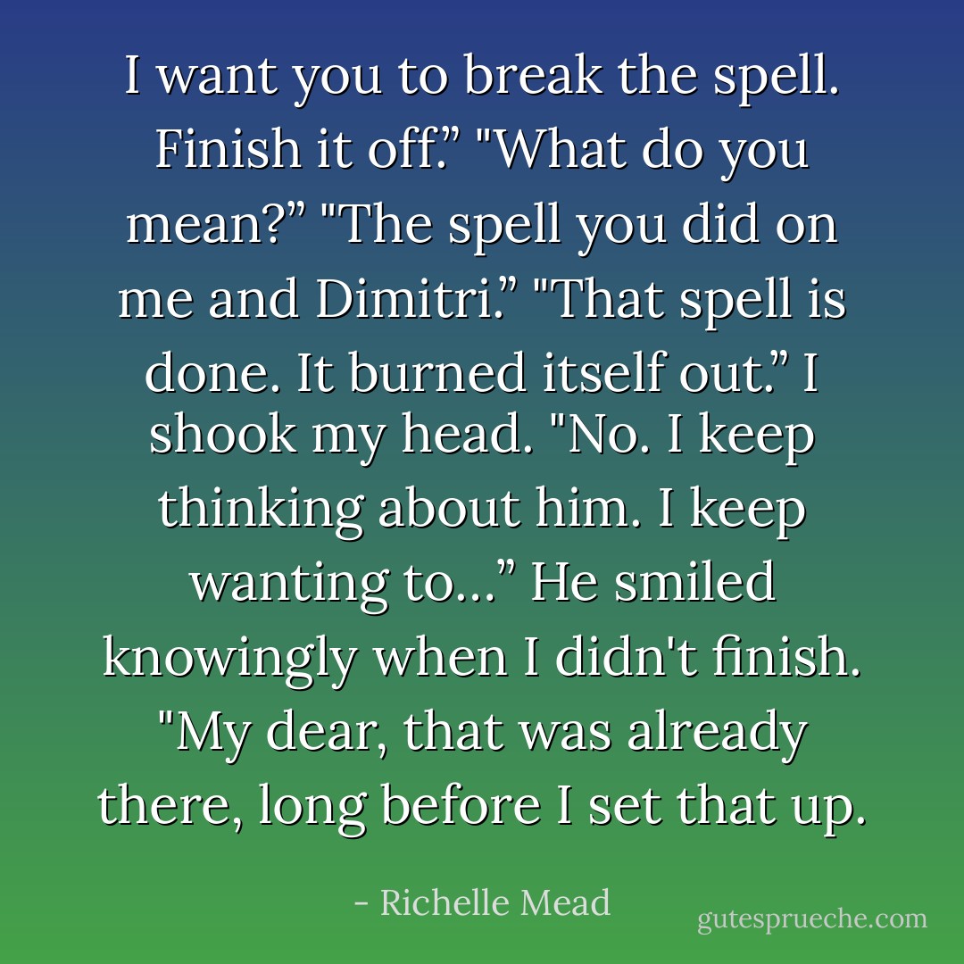 I want you to break the spell. Finish it off.”<br />"What do you mean?”<br />"The spell you did on me and Dimitri.”<br />"That spell is done. It burned itself out.”<br />I shook my head. "No. I keep thinking about him. I keep wanting to…”<br />He smiled knowingly when I didn't finish. "My dear, that was already there, long before I set that up. - Richelle Mead
