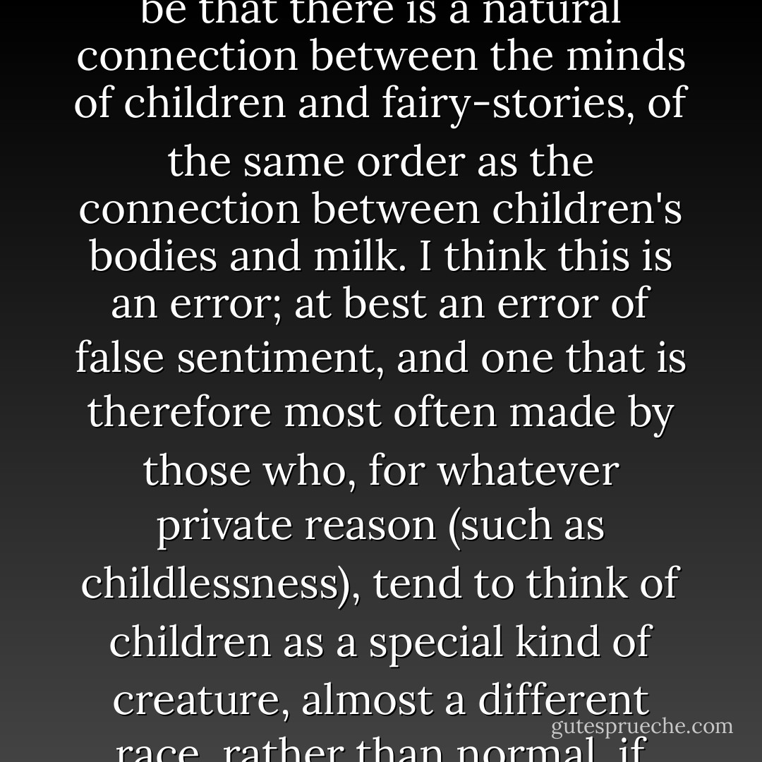 Among those who still have enough wisdom not to think fairy-stories are pernicious, the common opinion seems to be that there is a natural connection between the minds of children and fairy-stories, of the same order as the connection between children's bodies and milk. I think this is an error; at best an error of false sentiment, and one that is therefore most often made by those who, for whatever private reason (such as childlessness), tend to think of children as a special kind of creature, almost a different race, rather than normal, if immature, members of a particular family, and of the human family at large. - J.R.R. Tolkien