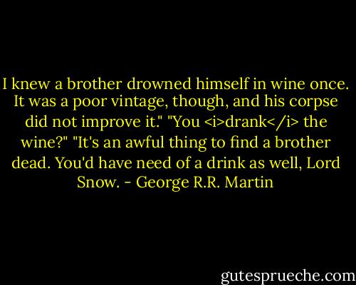 I knew a brother drowned himself in wine once. It was a poor vintage, though, and his corpse did not improve it."<br />"You <i>drank</i> the wine?"<br />"It's an awful thing to find a brother dead. You'd have need of a drink as well, Lord Snow. - George R.R. Martin