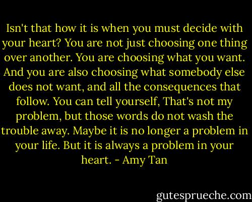 Isn't that how it is when you must decide with your heart? You are not just choosing one thing over another. You are choosing what you want. And you are also choosing what somebody else does not want, and all the consequences that follow. You can tell yourself, That's not my problem, but those words do not wash the trouble away. Maybe it is no longer a problem in your life. But it is always a problem in your heart. - Amy Tan