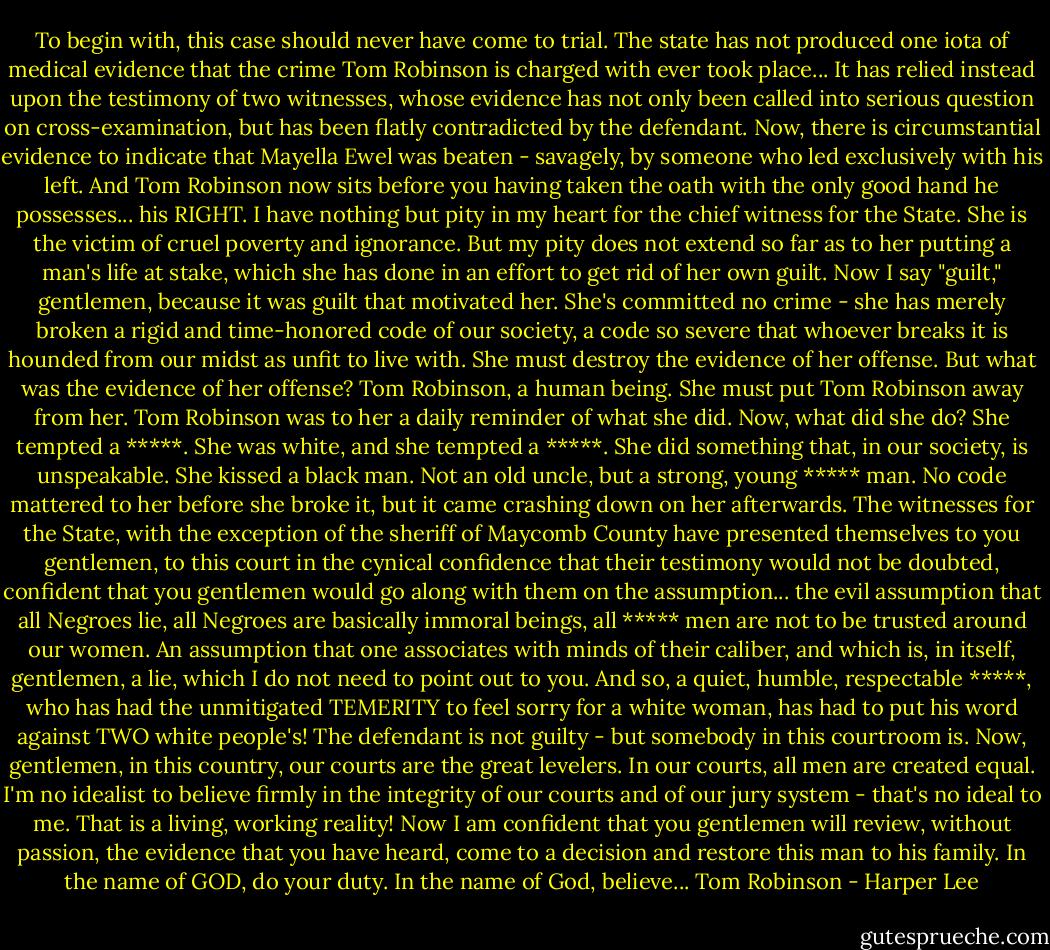 To begin with, this case should never have come to trial. The state has not produced one iota of medical evidence that the crime Tom Robinson is charged with ever took place... It has relied instead upon the testimony of two witnesses, whose evidence has not only been called into serious question on cross-examination, but has been flatly contradicted by the defendant. Now, there is circumstantial evidence to indicate that Mayella Ewel was beaten - savagely, by someone who led exclusively with his left. And Tom Robinson now sits before you having taken the oath with the only good hand he possesses... his RIGHT. I have nothing but pity in my heart for the chief witness for the State. She is the victim of cruel poverty and ignorance. But my pity does not extend so far as to her putting a man's life at stake, which she has done in an effort to get rid of her own guilt. Now I say "guilt," gentlemen, because it was guilt that motivated her. She's committed no crime - she has merely broken a rigid and time-honored code of our society, a code so severe that whoever breaks it is hounded from our midst as unfit to live with. She must destroy the evidence of her offense. But what was the evidence of her offense? Tom Robinson, a human being. She must put Tom Robinson away from her. Tom Robinson was to her a daily reminder of what she did. Now, what did she do? She tempted a *****. She was white, and she tempted a *****. She did something that, in our society, is unspeakable. She kissed a black man. Not an old uncle, but a strong, young ***** man. No code mattered to her before she broke it, but it came crashing down on her afterwards. The witnesses for the State, with the exception of the sheriff of Maycomb County have presented themselves to you gentlemen, to this court in the cynical confidence that their testimony would not be doubted, confident that you gentlemen would go along with them on the assumption... the evil assumption that all Negroes lie, all Negroes are basically immoral beings, all ***** men are not to be trusted around our women. An assumption that one associates with minds of their caliber, and which is, in itself, gentlemen, a lie, which I do not need to point out to you. And so, a quiet, humble, respectable *****, who has had the unmitigated TEMERITY to feel sorry for a white woman, has had to put his word against TWO white people's! The defendant is not guilty - but somebody in this courtroom is. Now, gentlemen, in this country, our courts are the great levelers. In our courts, all men are created equal. I'm no idealist to believe firmly in the integrity of our courts and of our jury system - that's no ideal to me. That is a living, working reality! Now I am confident that you gentlemen will review, without passion, the evidence that you have heard, come to a decision and restore this man to his family. In the name of GOD, do your duty. In the name of God, believe... Tom Robinson - Harper Lee