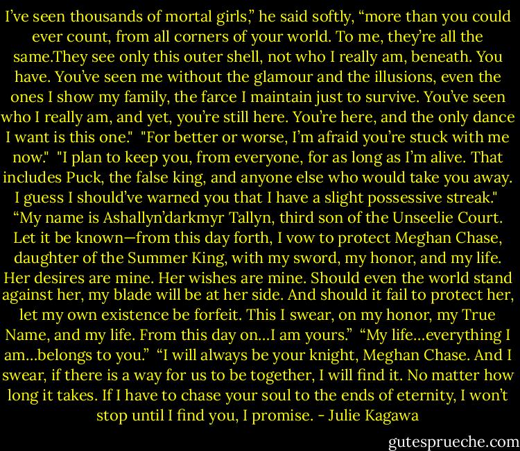 I’ve seen thousands of mortal girls,” he said softly, “more<br />than you could ever count, from all corners of your world. To me, they’re all the same.They see only this outer shell, not who I really<br />am, beneath. You have. You’ve seen me without the glamour and the illusions, even the ones I<br />show my family, the farce I maintain just to survive. You’ve seen who I really am, and yet,<br />you’re still here. You’re here,<br />and the only dance I want is this one."<br /><br />"For better or worse, I’m afraid you’re stuck with me now."<br /><br />"I plan to keep you, from everyone, for as long as<br />I’m alive. That includes Puck, the false king, and anyone else who would take you<br />away. I guess I should’ve warned you that I have a slight possessive<br />streak."<br /><br />“My name is Ashallyn’darkmyr Tallyn, third son of the Unseelie Court. Let it be known—from this day forth, I vow to protect Meghan Chase,<br />daughter of the Summer King, with my sword, my honor, and my life. Her desires are<br />mine. Her wishes are mine. Should even the world stand against her, my blade will be at<br />her side. And should it fail to protect her, let my own existence be forfeit. This I swear,<br />on my honor, my True Name, and my life. From this day on…I am yours.”<br /><br />“My life…everything I am…belongs to you.”<br /><br />“I will always be your knight, Meghan Chase. And I swear, if there is a way for us to be together, I will find it. No matter how long it takes. If I have to chase your soul to the ends of eternity, I won’t stop until I find you, I promise. - Julie Kagawa