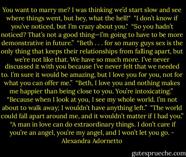 You want to marry me? I was thinking we’d start slow and see where things went, but hey, what the hell!"<br /><br />"I don’t know if you’ve noticed, but I’m crazy about you."<br /><br />“So you hadn’t noticed? That’s not a good thing—I’m going to have to be more<br />demonstrative in future.”<br /><br />“Beth . . . for so many guys sex is the only thing that keeps their relationships from falling apart, but we’re not like that. We have so much more. I’ve never discussed it with you because I’ve never felt that we needed to. I’m sure it would be amazing, but I love you for you, not for what you can offer me.”<br /><br />“Beth, I love you and nothing makes me happier than being close to you. You’re intoxicating.”<br /><br />“Because when I look at you, I see my whole world. I’m not about to walk away; I wouldn’t have anything left.”<br /><br />"The world could fall apart around me, and it wouldn’t matter if I had you.”<br /><br />“A man in love can do extraordinary things. I don’t care if you’re an angel, you’re my angel, and I won’t let you go. - Alexandra Adornetto