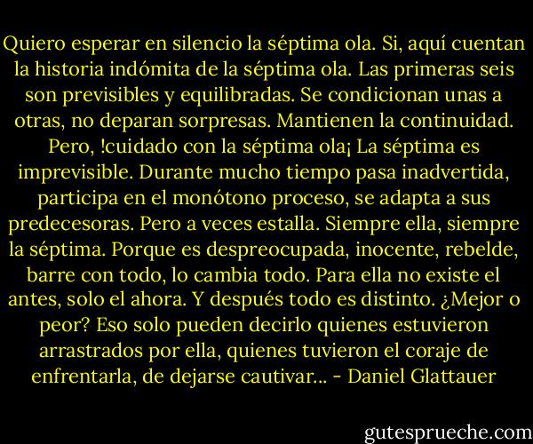 Quiero esperar en silencio la séptima ola. Si, aquí cuentan la historia indómita de la séptima ola. Las primeras seis son previsibles y equilibradas. Se condicionan unas a otras, no deparan sorpresas. Mantienen la continuidad. Pero, !cuidado con la séptima ola¡ La séptima es imprevisible. Durante mucho tiempo pasa inadvertida, participa en el monótono proceso, se adapta a sus predecesoras. Pero a veces estalla. Siempre ella, siempre la séptima. Porque es despreocupada, inocente, rebelde, barre con todo, lo cambia todo. Para ella no existe el antes, solo el ahora. Y después todo es distinto. ¿Mejor o peor? Eso solo pueden decirlo quienes estuvieron arrastrados por ella, quienes tuvieron el coraje de enfrentarla, de dejarse cautivar... - Daniel Glattauer