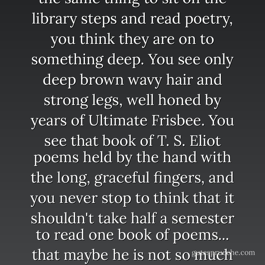 Of course, he showed me this one afternoon when he was skipping class. When trolls cut classes, you think they are losers. When the beautiful and/or reasonably erudite do the same thing to sit on the library steps and read poetry, you think they are on to something deep. You see only deep brown wavy hair and strong legs, well honed by years of Ultimate Frisbee. You see that book of T. S. Eliot poems held by the hand with the long, graceful fingers, and you never stop to think that it shouldn't take half a semester to read one book of poems... that maybe he is not so much reading as getting really high every morning and sleeping it off on the library steps, forcing the people who actually go to class to step or trip over him. - Maureen Johnson