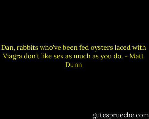 Dan, rabbits who've been fed oysters laced with Viagra don't like sex as much as you do. - Matt Dunn