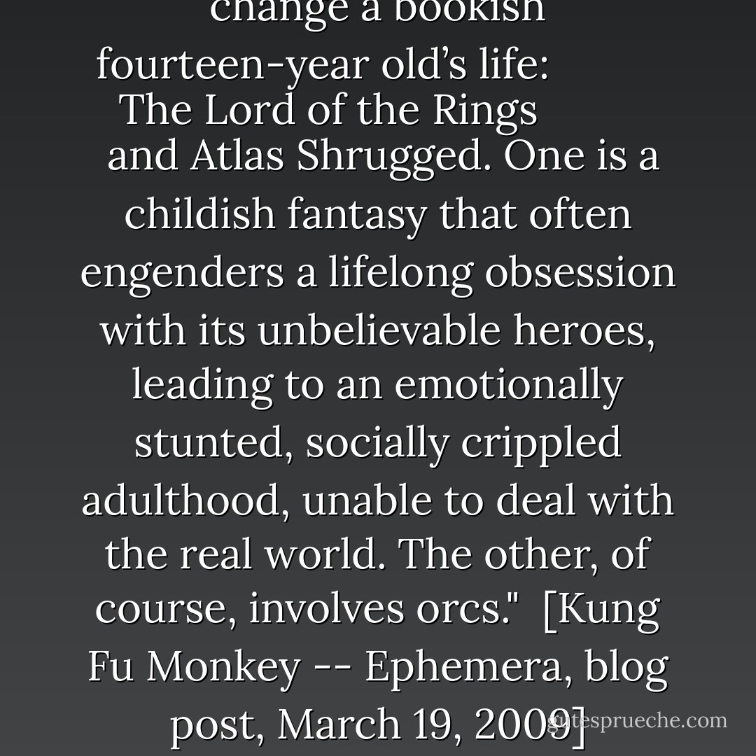There are two novels that can change a bookish fourteen-year old’s life: <i>
  <a href="https://www.goodreads.com/book/show/10254806.The_Lord_of_the_Rings" title="The Lord of the Rings" rel="nofollow noopener">The Lord of the Rings</a>
</i> and <i><a href="https://www.goodreads.com/book/show/9365.Atlas_Shrugged" title="Atlas Shrugged" rel="nofollow noopener">Atlas Shrugged</a>.</i> One is a childish fantasy that often engenders a lifelong obsession with its unbelievable heroes, leading to an emotionally stunted, socially crippled adulthood, unable to deal with the real world. The other, of course, involves orcs."<br /><br />[<i>Kung Fu Monkey -- Ephemera</i>, blog post, March 19, 2009] - John Rogers