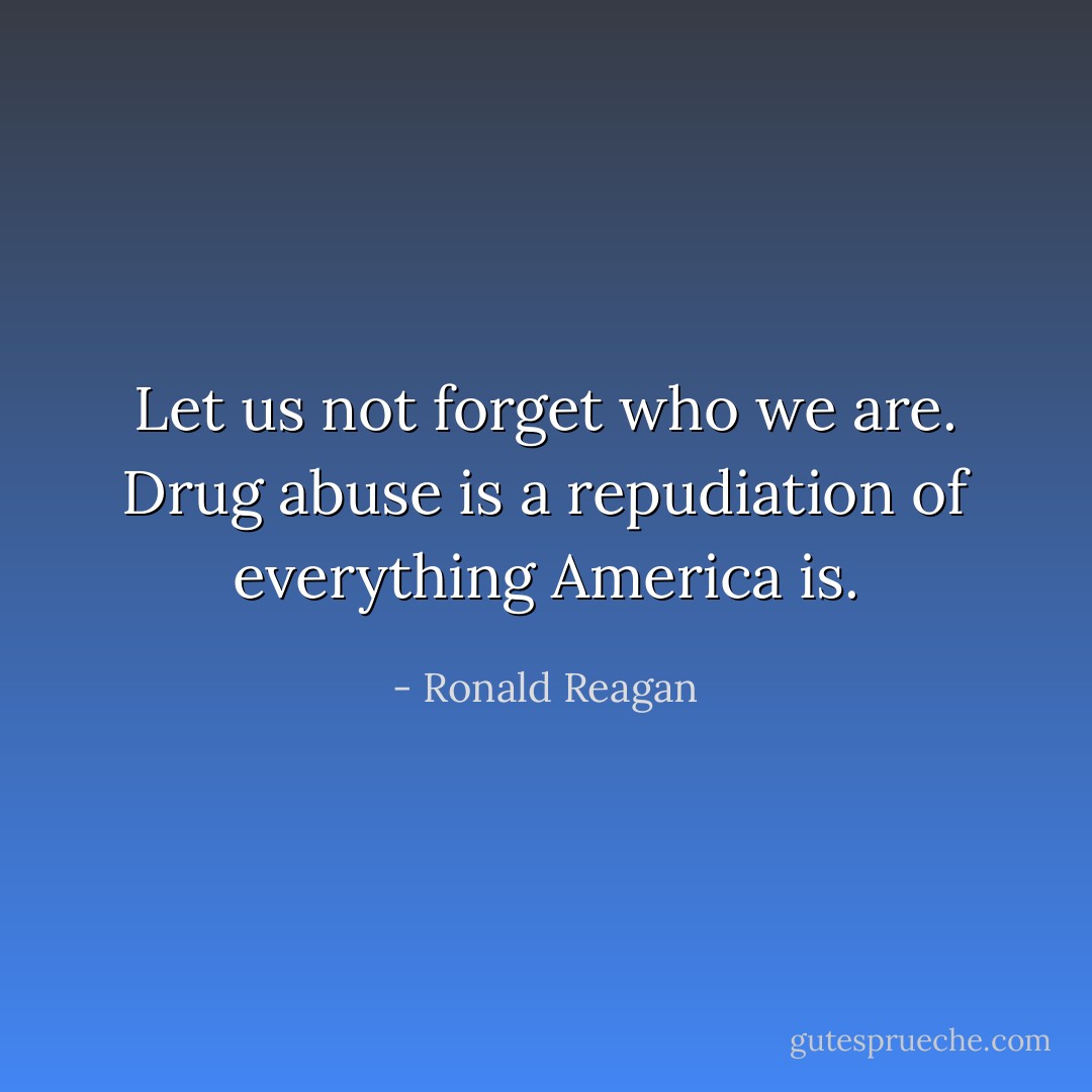 Let us not forget who we are. Drug abuse is a repudiation of everything America is. - Ronald Reagan