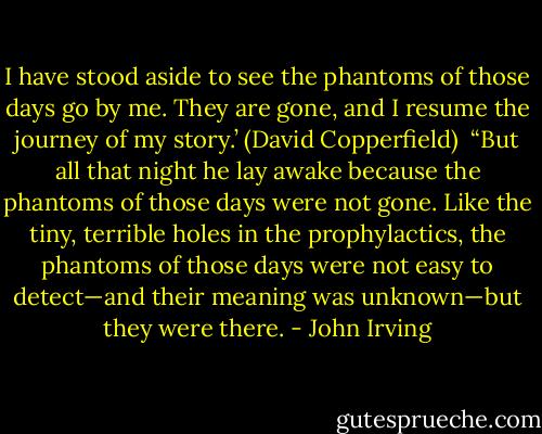 I have stood aside to see the phantoms of those days go by me. They are gone, and I resume the journey of my story.’ (David Copperfield)<br /><br />“But all that night he lay awake because the phantoms of those days were not gone. Like the tiny, terrible holes in the prophylactics, the phantoms of those days were not easy to detect—and their meaning was unknown—but they were there. - John Irving