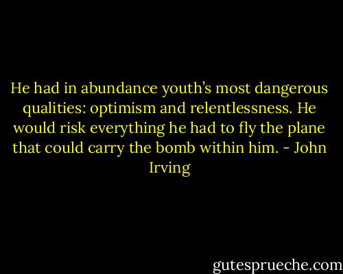 He had in abundance youth’s most dangerous qualities: optimism and relentlessness. He would risk everything he had to fly the plane that could carry the bomb within him. - John Irving