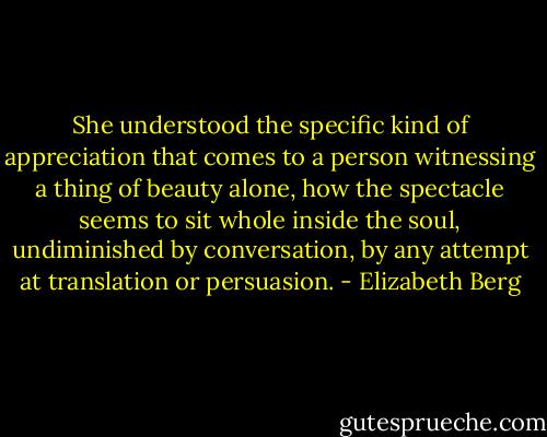 She understood the specific kind of appreciation that comes to a person witnessing a thing of beauty alone, how the spectacle seems to sit whole inside the soul, undiminished by conversation, by any attempt at translation or persuasion. - Elizabeth Berg