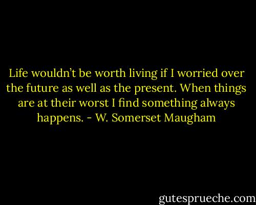 Life wouldn’t be worth living if I worried over the future as well as the present. When things are at their worst I find something always happens. - W. Somerset Maugham