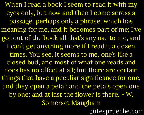 When I read a book I seem to read it with my eyes only, but now and then I come across a passage, perhaps only a phrase, which has meaning for me, and it becomes part of me; I’ve got out of the book all that’s any use to me, and I can’t get anything more if I read it a dozen times. You see, it seems to me, one’s like a closed bud, and most of what one reads and does has no effect at all; but there are certain things that have a peculiar significance for one, and they open a petal; and the petals open one by one; and at last the flower is there. - W. Somerset Maugham