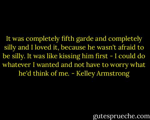It was completely fifth garde and completely silly and I loved it, because he wasn't afraid to be silly. It was like kissing him first - I could do whatever I wanted and not have to worry what he'd think of me. - Kelley Armstrong