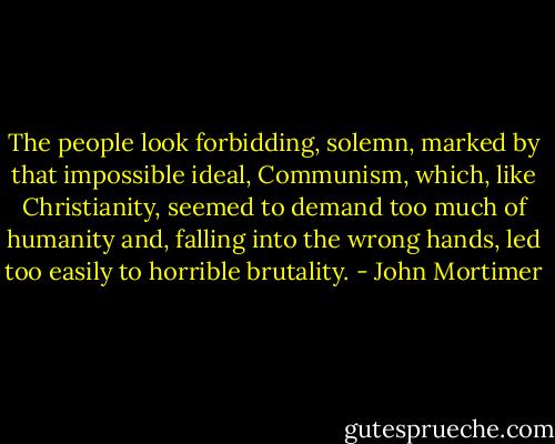 The people look forbidding, solemn, marked by that impossible ideal, Communism, which, like Christianity, seemed to demand too much of humanity and, falling into the wrong hands, led too easily to horrible brutality. - John Mortimer
