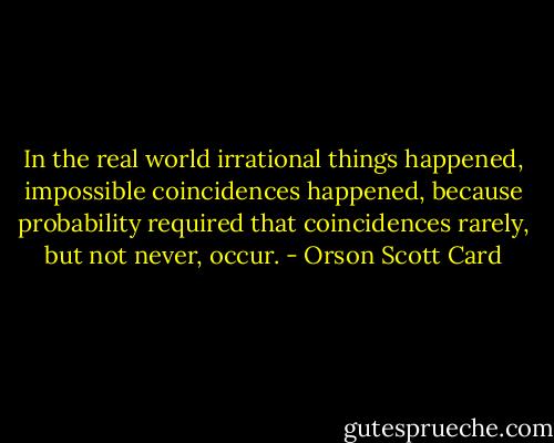 In the real world irrational things happened, impossible coincidences happened, because probability required that coincidences rarely, but not never, occur. - Orson Scott Card