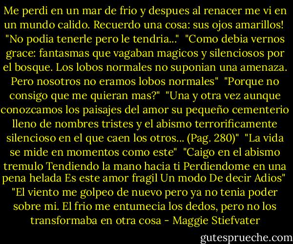 Me perdi en un mar de frio y despues al renacer me vi en un mundo calido. Recuerdo una cosa: sus ojos amarillos!<br /><br />"No podia tenerle pero le tendria..."<br /><br />"Como debia vernos grace: fantasmas que vagaban magicos y silenciosos por el bosque. Los lobos normales no suponian una amenaza. Pero nosotros no eramos lobos normales"<br /><br />"Porque no consigo que me quieran mas?"<br /><br />"Una y otra vez aunque conozcamos los paisajes del amor su pequeño cementerio lleno de nombres tristes y el abismo terrorificamente silencioso en el que caen los otros... (Pag. 280)"<br /><br />"La vida se mide en momentos como este"<br /><br />"Caigo en el abismo tremulo<br />Tendiendo la mano hacia ti<br />Perdiendome en una pena helada<br />Es este amor fragil<br />Un modo<br />De decir<br />Adios"<br /><br />"El viento me golpeo de nuevo pero ya no tenia poder sobre mi. El frio me entumecia los dedos, pero no los transformaba en otra cosa - Maggie Stiefvater