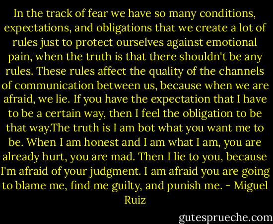 In the track of fear we have so many conditions, expectations, and obligations that we create a lot of rules just to protect ourselves against emotional pain, when the truth is that there shouldn't be any rules. These rules affect the quality of the channels of communication between us, because when we are afraid, we lie. If you have the expectation that I have to be a certain way, then I feel the obligation to be that way.The truth is I am bot what you want me to be. When I am honest and I am what I am, you are already hurt, you are mad. Then I lie to you, because I'm afraid of your judgment. I am afraid you are going to blame me, find me guilty, and punish me. - Miguel Ruiz