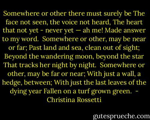 Somewhere or other there must surely be<br />The face not seen, the voice not heard,<br />The heart that not yet - never yet — ah me!<br />Made answer to my word.<br /><br />Somewhere or other, may be near or far;<br />Past land and sea, clean out of sight;<br />Beyond the wandering moon, beyond the star<br />That tracks her night by night.<br /><br />Somewhere or other, may be far or near;<br />With just a wall, a hedge, between;<br />With just the last leaves of the dying year<br />Fallen on a turf grown green.  - Christina Rossetti