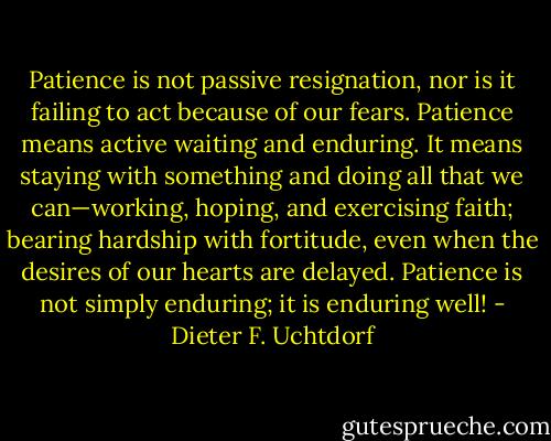 Patience is not passive resignation, nor is it failing to act because of our fears. Patience means active waiting and enduring. It means staying with something and doing all that we can—working, hoping, and exercising faith; bearing hardship with fortitude, even when the desires of our hearts are delayed. Patience is not simply enduring; it is enduring well! - Dieter F. Uchtdorf