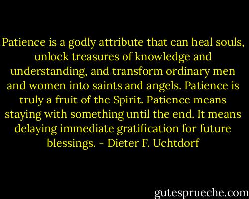 Patience is a godly attribute that can heal souls, unlock treasures of knowledge and understanding, and transform ordinary men and women into saints and angels. Patience is truly a fruit of the Spirit. Patience means staying with something until the end. It means delaying immediate gratification for future blessings. - Dieter F. Uchtdorf
