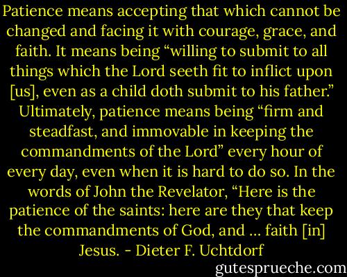 Patience means accepting that which cannot be changed and facing it with courage, grace, and faith. It means being “willing to submit to all things which the Lord seeth fit to inflict upon [us], even as a child doth submit to his father.” Ultimately, patience means being “firm and steadfast, and immovable in keeping the commandments of the Lord” every hour of every day, even when it is hard to do so. In the words of John the Revelator, “Here is the patience of the saints: here are they that keep the commandments of God, and … faith [in] Jesus. - Dieter F. Uchtdorf