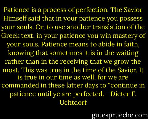 Patience is a process of perfection. The Savior Himself said that in your patience you possess your souls. Or, to use another translation of the Greek text, in your patience you win mastery of your souls. Patience means to abide in faith, knowing that sometimes it is in the waiting rather than in the receiving that we grow the most. This was true in the time of the Savior. It is true in our time as well, for we are commanded in these latter days to “continue in patience until ye are perfected. - Dieter F. Uchtdorf