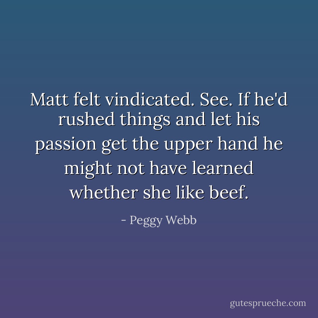 Matt felt vindicated. <i>See</i>. If he'd rushed things and let his passion get the upper hand he might not have learned whether she like beef. - Peggy Webb