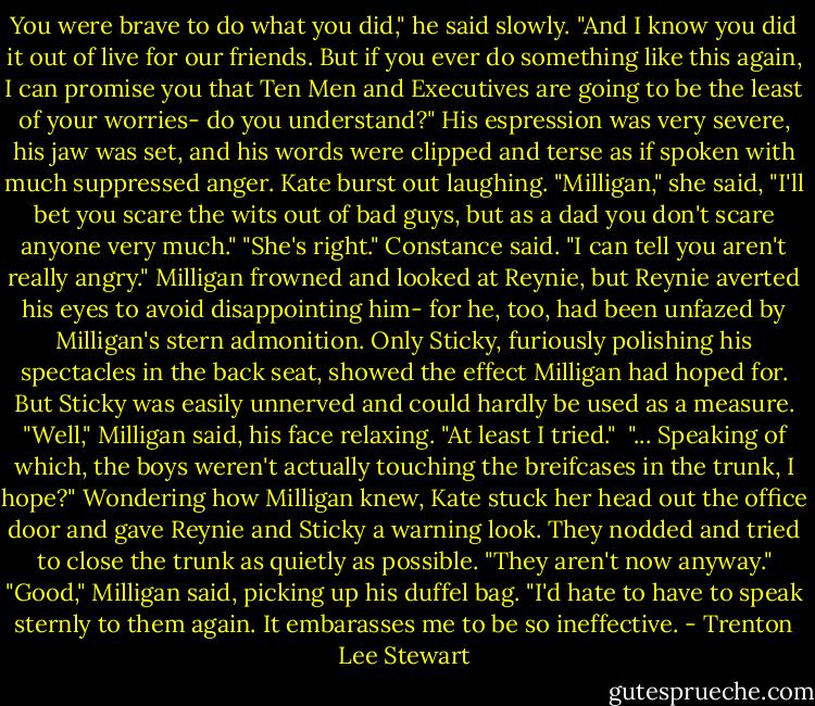You were brave to do what you did," he said slowly. "And I know you did it out of live for our friends. But if you ever do something like this again, I can promise you that Ten Men and Executives are going to be the least of your worries- do you understand?" His espression was very severe, his jaw was set, and his words were clipped and terse as if spoken with much suppressed anger. Kate burst out laughing. "Milligan," she said, "I'll bet you scare the wits out of bad guys, but as a dad you don't scare anyone very much." "She's right." Constance said. "I can tell you aren't really angry." Milligan frowned and looked at Reynie, but Reynie averted his eyes to avoid disappointing him- for he, too, had been unfazed by Milligan's stern admonition. Only Sticky, furiously polishing his spectacles in the back seat, showed the effect Milligan had hoped for. But Sticky was easily unnerved and could hardly be used as a measure. "Well," Milligan said, his face relaxing. "At least I tried."<br /><br />"... Speaking of which, the boys weren't actually touching the breifcases in the trunk, I hope?" Wondering how Milligan knew, Kate stuck her head out the office door and gave Reynie and Sticky a warning look. They nodded and tried to close the trunk as quietly as possible. "They aren't now anyway." "Good," Milligan said, picking up his duffel bag. "I'd hate to have to speak sternly to them again. It embarasses me to be so ineffective. - Trenton Lee Stewart