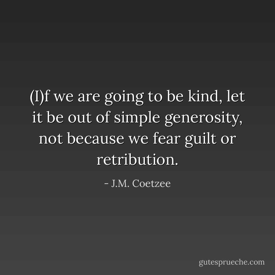 (I)f we are going to be kind, let it be out of simple generosity, not because we fear guilt or retribution. - J.M. Coetzee