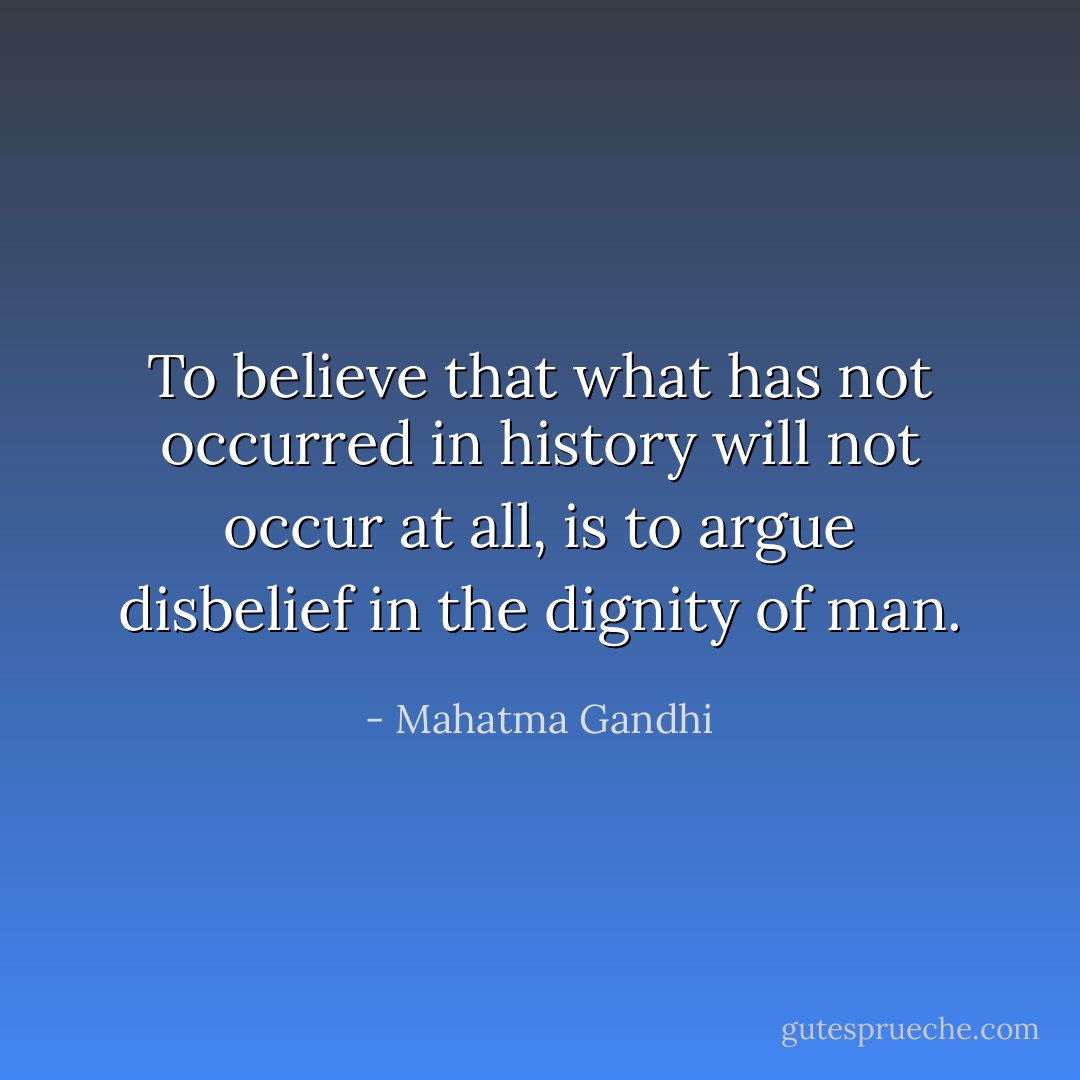 To believe that what has not occurred in history will not occur at all, is to argue disbelief in the dignity of man. - Mahatma Gandhi