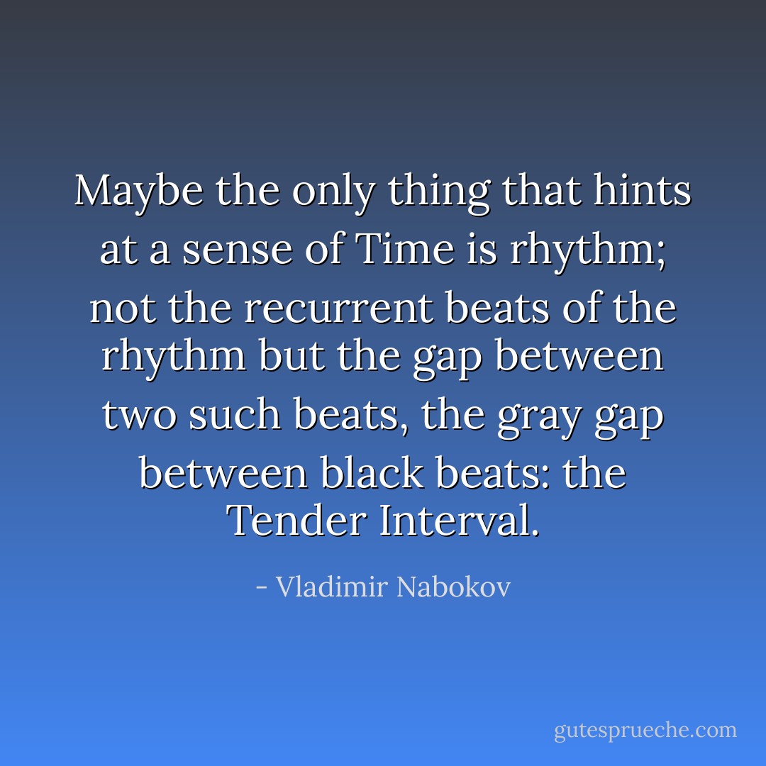 Maybe the only thing that hints at a sense of Time is rhythm; not the recurrent beats of the rhythm but the gap between two such beats, the gray gap between black beats: the Tender Interval. - Vladimir Nabokov
