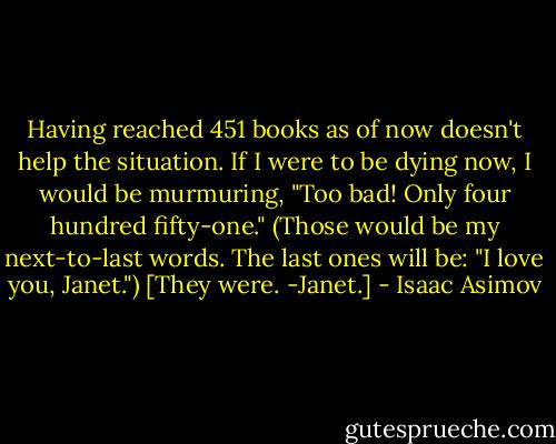 Having reached 451 books as of now doesn't help the situation. If I were to be dying now, I would be murmuring, "Too bad! Only four hundred fifty-one." (Those would be my next-to-last words. The last ones will be: "I love you, Janet.") [They were. -Janet.] - Isaac Asimov