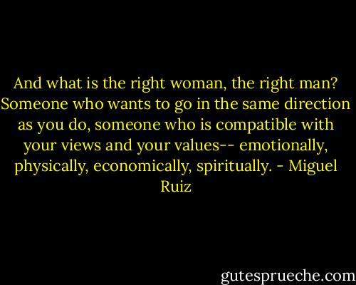 And what is the right woman, the right man? Someone who wants to go in the same direction as you do, someone who is compatible with your views and your values-- emotionally, physically, economically, spiritually. - Miguel Ruiz
