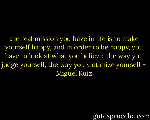 the real mission you have in life is to make yourself happy, and in order to be happy, you have to look at what you believe, the way you judge yourself, the way you victimize yourself - Miguel Ruiz