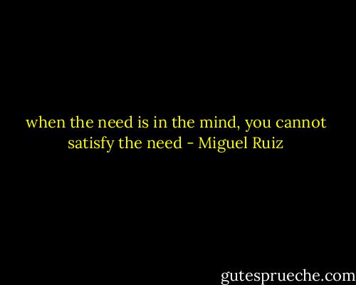 when the need is in the mind, you cannot satisfy the need - Miguel Ruiz