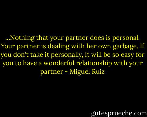 ...Nothing that your partner does is personal. Your partner is dealing with her own garbage. If you don't take it personally, it will be so easy for you to have a wonderful relationship with your partner - Miguel Ruiz