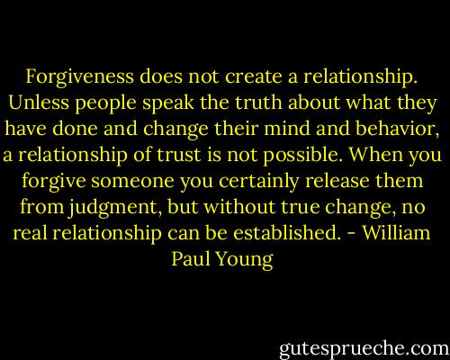 Forgiveness does not create a relationship. Unless people speak the truth about what they have done and change their mind and behavior, a relationship of trust is not possible. When you forgive someone you certainly release them from judgment, but without true change, no real relationship can be established. - William Paul Young