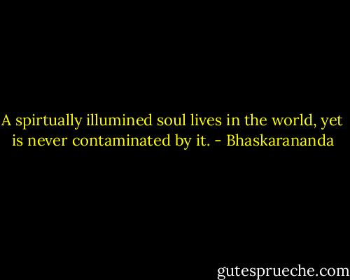A spirtually illumined soul lives in the world, yet is never contaminated by it. - Bhaskarananda