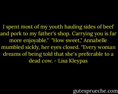 I spent most of my youth hauling sides of beef and pork to my father's shop. Carrying you is far more enjoyable."<br /><br />"How sweet," Annabelle mumbled sickly, her eyes closed. "Every woman dreams of being told that she's preferable to a dead cow. - Lisa Kleypas