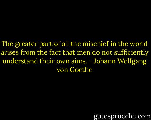 The greater part of all the mischief in the world arises from the fact that men do not sufficiently understand their own aims. - Johann Wolfgang von Goethe