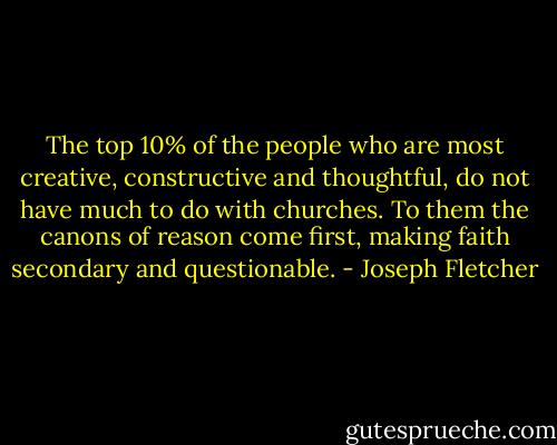 The top 10% of the people who are most creative, constructive and thoughtful, do not have much to do with churches. To them the canons of reason come first, making faith secondary and questionable. - Joseph Fletcher