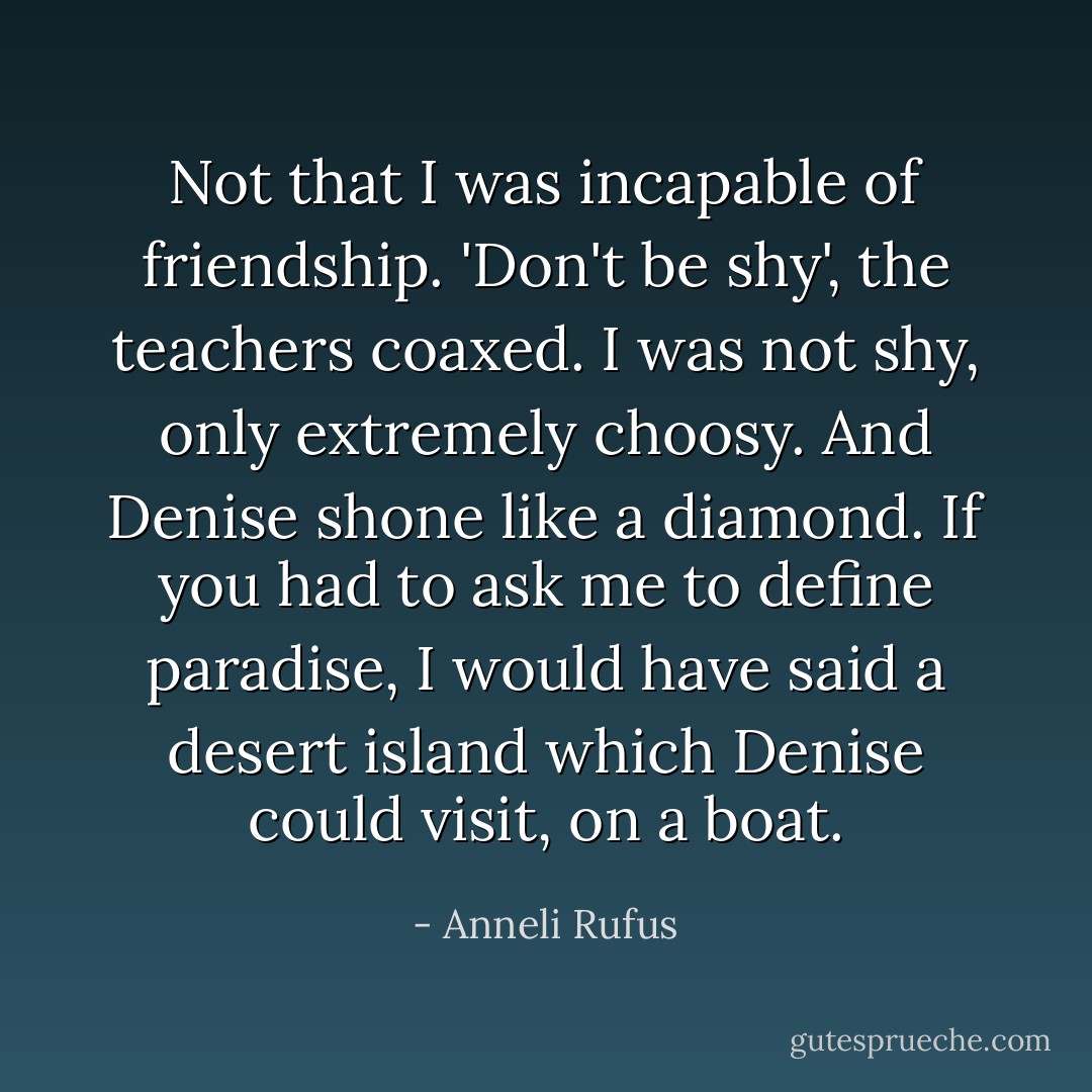Not that I was incapable of friendship. 'Don't be shy', the teachers coaxed. I was not shy, only extremely choosy. And Denise shone like a diamond. If you had to ask me to define paradise, I would have said a desert island which Denise could visit, on a boat. - Anneli Rufus