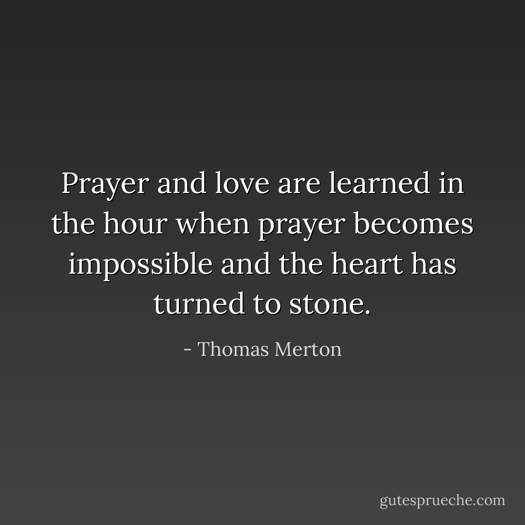 Prayer and love are learned in the hour when prayer becomes impossible and the heart has turned to stone. - Thomas Merton